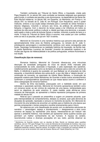 Também conhecida por Tribunal do Santo Oficio, a Inquisição, criada pelo
Papa Gregório IX, no século XIII, para combater as heresias religiosas que aparecem
pela Europa, é confiada aos jesuítas e aos dominicanos, na dependência da Santa Sé.
Este tribunal instala-se, no século XIII, em Espanha, na Alemanha, em França e, no
século XVI, no reinado de D. João III, em Portugal. Com frequência, serve o poder
instituído, embora a sua acção esteja orientada para o combate às várias heresias e
desvios religiosos, incluindo a censura aos livros, às práticas de adivinhação e
feitiçaria, à bigamia. Com o decorrer do tempo passa a ter influência em todos os
sectores da vida social, política e cultural, e, desde que haja uma denúncia, o acusado
está sujeito a toda a sorte de torturas físicas e mentais, incluindo a perda de bens e a
morte. A força do Tribunal do Santo Ofício é enorme, mas acaba por criar conflitos
entre os reis e os jesuítas, até que em 1821 é extinto.
Memorial do Convento é uma narrativa histórica que percorre este período de
aproximadamente trinta anos da História portuguesa, no reinado de D. João V,
entrelaçando personagens e acontecimentos verídicos com seres conseguidos pela
ficção. Saramago fundamenta-se na realidade histórica da Inquisição, da família real,
do padre Bartolomeu Lourenço de Gusmão2
(inventor da passarola voadora) e de
muitas das figuras da intelectualidade e da política portuguesas, embora ficcionasse a
sua acção.
Classificação (tipo de romance)
Romance histórico, Memorial do Convento oferece-nos uma minuciosa
descrição da sociedade portuguesa do início do século XVIII, marcada pela
sumptuosidade da corte, associada à Inquisição, e pela exploração dos operários,
metaforicamente apreciados como se de tijolos se tratasse para a obra do convento de
Mafra. A referência à guerra da sucessão, em que Baltasar se vê amputado da mão
esquerda, a imponência bárbara dos autos-de-fé, a que não falta a “alegria devota”, a
construção do convento, os esponsais da infanta Maria Bárbara, a construção da
passarola voadora pelo Padre Bartolomeu de Gusmão e tantos outros acontecimentos
confirmam a correspondência aproximada ao que nessa época ocorre e conferem à
obra a designação de romance histórico.
Dentro da linha neo-realista, preocupado com a realidade social, em que
sobressai o operariado oprimido, Memorial do Convento apresenta-se também como
um romance social, ao ser crónica de costumes de uma época, reinterpretada para
servir os objectivos do autor empírico. E, nesta medida, pode afirmar-se como
romance de intervenção, ao apresentar a história repressiva portuguesa da primeira
metade do século XX.
Note-se que o passado se presentifica e sugere um presente actuante, quer
pela intemporalidade de comportamentos, desejos ou anseios, quer pela denúncia de
situações de opressão, repressão e censura no momento da escrita. Em Memorial do
Convento há uma tentativa de encontrar um sentido para a história de uma época que
permita compreender o tempo presente e recolher ensinamentos para o futuro.
Se optarmos por uma classificação de acordo com os elementos estruturais da
narrativa — personagem, espaço e acontecimento — designaremos a obra como
romance de espaço ao representar uma época, interessando-se por traduzir não
apenas o ambiente histórico, mas também por apresentar vários quadros sociais que
permitem um melhor conhecimento do ser humano. A riqueza do cenário,
reconstruindo Lisboa e diversas povoações em seu redor, permite observar as
2
Bartolomeu de Gusmão estudou com os Jesuítas da Baía. Devido ao interesse pelas questões
científicas, veio em 1701 para Portugal. Fez o curso de Cânones da Universidade de Coimbra, mas a sua
atenção, com o apoio de D. João V, prendeu-se com experiências aerostáticas, a que não ficou alheia a
mistificada passarola voadora. Segundo parece, foi forçado a tugir a Inquisição por possível adesão ao
judaísmo ou por se ter envolvido num caso de bruxaria. Morreu em Toledo (Espanha), em 1724.
 