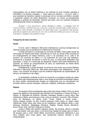 preocupações com os factos históricos e as vivências do povo humilde; espreitar a
intimidade e os deveres conjugais — “duas vezes por semana” — do rei D. João V,
que necessita de herdeiros; assistir à construção de um convento em Mafra; recordar
a passarola voadora do padre Bartolomeu Lourenço; ou reviver as perseguições
religiosas e políticas da Inquisição. Sempre que pode, uma voz narrativa insurge-se
sarcasticamente contra os repressores:
Devagar, a terra aproxima-se, Lisboa distingue-se melhor, o rectângulo torto do
Terreiro do Paço, o labirinto das ruas e travessas, o friso das varandas onde o padre morava, e
onde agora estão entrando os familiares do Santo Oficio para o prenderem, tarde piaram,
gente tão escrupulosa dos interesses do céu e não se lembram de olhar para cima, é certo que,
a tal altura, a máquina é um pontinho no azul.
Categorias do texto narrativo
Acção
O rei D. João V, Baltasar e Blimunda e Bartolomeu Lourenço protagonizam as
diversas acções que se entretecem em Memorial do Convento.
A acção principal é a construção do convento de Mafra. Esta acção resulta da
reinvenção da História pela ficção. Situando-se no início do século XVIII, encontra-se
um entrelaçamento de dados históricos, como o da promessa de D. João V de
construir um convento em Mafra, e o do sofrimento do povo que nele trabalhou.
Conhece-se a situação económica e social do país, os autos-de-fé praticados pela
Inquisição, o sonho e a construção da passarola voadora pelo padre Bartolomeu de
Gusmão, as críticas ao comportamento do clero, os casamentos da infanta Maria
Bárbara e do príncipe D. José.
Paralelamente à acção principal, encontra-se uma acção que envolve Baltasar
Sete-Sóis e Blimunda Sete-Luas. São estas personagens que estabelecem, muitas
vezes, o fio condutor da intriga e que lhe conferem fragmentos de espiritualidade, de
ternura, de misticismo e de magia.
A centralidade conferida às obras do convento e os espaços sociais de Lisboa
ou de Mafra dão frequentemente lugar a uma intriga de profunda humanidade trágica.
As duas acções voluntariamente surgem em fragmentos que se reconstituem por
encaixes vários e recriam situações, costumes, tradições, ambientes e problemas.
Espaço
Os espaços físicos privilegiados pela acção são Lisboa e Mafra. Entre os vários
lugares da capital ou dos arredores são referidos com frequência o Terreiro do Paço, o
Rossio, S. Sebastião da Pedreira, Odivelas, Xabregas, Azeitão e outros sítios. Nas
referências a Mafra, encontramos a Vela, onde se constrói o convento, Pêro Pinheiro,
serra do Barregudo, no Monte Junto, Torres Vedras e outros locais.
Outros espaços surgem na obra, embora possuam menor relevo ou sejam meras
referências. Estão neste caso Jerez de los Caballeros, onde Baltasar perde a mão,
Olivença, Montemor, Aldegalega, Morelena, Pegões, Vendas Novas, Montemor,
Évora, Elvas, Caia, Coimbra, Holanda ou Áustria.
Lisboa e Mafra são também espaços sociais. Da primeira, afirma o narrador
que “esta cidade, mais que todas, é uma boca que mastiga de sobejo para um lado e
de escasso para o outro” Sobre Mafra, encontramos constantes referências a que
dava trabalho para muita gente, mas socialmente destruiu famílias e criou
marginalização.
 
