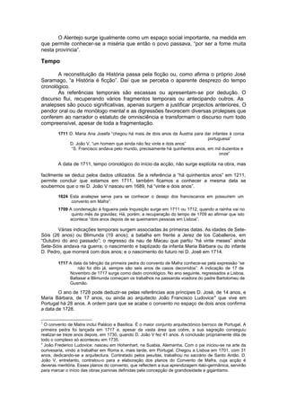 O Alentejo surge igualmente como um espaço social importante, na medida em
que permite conhecer-se a miséria que então o povo passava, “por ser a fome muita
nesta província”.
Tempo
A reconstituição da História passa pela ficção ou, como afirma o próprio José
Saramago, “a História é ficção”. Daí que se perceba o aparente desprezo do tempo
cronológico.
As referências temporais são escassas ou apresentam-se por dedução. O
discurso flui, recuperando vários fragmentos temporais ou antecipando outros. As
analepses são pouco significativas, apenas surgem a justificar projectos anteriores, O
pendor oral ou de monólogo mental e as digressões favorecem diversas prolepses que
conferem ao narrador o estatuto de omnisciência e transformam o discurso num todo
compreensível, apesar de toda a fragmentação.
1711 D. Maria Ana Josefa “chegou há mais de dois anos da Áustria para dar infantes à coroa
portuguesa”
D. João V, “um homem que ainda não fez vinte e dois anos”
“S. Francisco andava pelo mundo, precisamente há quinhentos anos, em mil duzentos e
onze”
A data de 1711, tempo cronológico do início da acção, não surge explícita na obra, mas
facilmente se deduz pelos dados utilizados. Se a referência a “há quinhentos anos” em 1211,
permite concluir que estamos em 1711, também ficamos a conhecer a mesma data se
soubermos que o rei D. João V nasceu em 1689, há “vinte e dois anos”.
1624 Esta analepse serve para se conhecer o desejo dos franciscanos em possuírem um
convento em Mafra3
.
1709 A condenação à fogueira pela Inquisição surge em 1711 ou 1712, quando a rainha vai no
quinto mês da gravidez. Há, porém, a recuperação do tempo de 1709 ao afirmar que isto
acontece “dois anos depois de se queimarem pessoas em Lisboa”.
Várias indicações temporais surgem associadas às primeiras datas. As idades de Sete-
Sóis (26 anos) ou Blimunda (19 anos); a batalha em frente a Jerez de los Caballeros, em
“Outubro do ano passado”; o regresso da nau de Macau que partiu “há vinte meses” ainda
Sete-Sóis andava na guerra; o nascimento e baptizado da infanta Maria Bárbara ou do infante
D. Pedro, que morrerá com dois anos; e o nascimento do futuro rei D. José em 1714.
1717 A data da bênção da primeira pedra do convento de Mafra conhece-se pela expressão “se
não foi dito já, sempre são seis anos de casos decorridos”. A indicação de 17 de
Novembro de 1717 surge como dado cronológico. No ano seguinte, regressados a Lisboa,
Baltasar e Blimunda começam os trabalhos na passarola voadora do padre Bartolomeu de
Gusmão.
O ano de 1728 pode deduzir-se pelas referências aos príncipes D. José, de 14 anos, e
Maria Bárbara, de 17 anos, ou ainda ao arquitecto João Francisco Ludovice4
que vive em
Portugal há 28 anos. A ordem para que se acabe o convento no espaço de dois anos confirma
a data de 1728.
3
O convento de Matra inclui Palácio e Basílica. É o maior conjunto arquitectónico barroco de Portugal. A
primeira pedra foi lançada em 1717 e, apesar da vasta área que cobre, a sua sagração conseguiu
realizar-se treze anos depois, em 1730, quando D. João V fez 41 anos. A conclusão propriamente dita de
todo o complexo só aconteceu em 1735.
4
João Frederico Ludovice: nasceu em Hohenhart, na Suabia, Alemanha. Com o pai iniciou-se na arte da
ourivesaria, vindo a trabalhar em Roma e, mais tarde, em Portugal. Chegou a Lisboa em 1701, com 31
anos, dedicando-se a arquitectura. Contratado pelos jesuítas, trabalhou no sacrário de Santo Antão. D.
João V, entretanto, contratou-o para a elaboração dos planos do Convento de Mafra, cuja acção é
deveras meritória. Esses planos do convento, que reflectem a sua aprendizagem italo-germânica, servirão
para marcar o início das obras joaninas definidas pela concepção de grandiosidade e gigantismo.
 