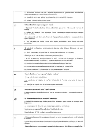 — A devoção das mulheres que, com a liberdade de percorrerem as igrejas sozinhas, aproveitavam,
muitas vezes, para encontros com os amantes secretos;
— A situação da rainha que, grávida, só podia sonhar com o cunhado D. Francisco;
— A sátira a “mais uns tantos maridos cucos…”.
IV • Baltasar Sete-Sóis regressa da guerra maneta
— O passado “heróico” de Baltasar Mateus, o Sete-Sóis, que perde a mão esquerda nas lutas de
Olivença;
— A viagem até Lisboa por Évora, Montemor, Pegões e Aldegalega, matando um ladrão que havia
tentado assaltá-lo;
— Em Lisboa, anda pela ribeira, pelo Terreiro do Paço, pelo Rossio, por bairros e praças, juntando-se
a outros mendigos;
— Com João Elvas vai passar a noite num “telheiro abandonado” onde “falaram de crimes
acontecidos...”
V • O auto-de-fé no Rossio e o conhecimento travado entre Baltasar, Blimunda e o padre
Bartolomeu
— A rainha D. Maria Ana, no quinto mês de gravidez, não pode assistir ao auto-de-fé;
— Descrição de um auto-de-fé e os condenados pelo Santo Ofício;
— A mãe de Blimunda, Sebastiana Maria de Jesus, acusada de ser feiticeira e cristã-nova,
“condenada a ser açoitada em público e a oito anos de degredo no reino de Angola”;
— O encontro com o padre Bartolomeu Lourenço e Baltasar Mateus, o Sete-Sóis;
— O convite de Blimunda para Baltasar permanecer em sua casa até voltar a Mafra;
— O ritual do casamento e a consumação do amor entre Baltasar e Blimunda.
VI • O padre Bartolomeu Lourenço e a “máquina voadora”
— O trigo holandês para saciar Lisboa;
— As experiências da “máquina de voar” em S. Sebastião da Pedreira, numa quinta do duque de
Aveiro;
— A aceitação de Baltasar para ser ajudante do padre Bartolomeu.
VII • Nascimento da filha de D. João V, Maria Bárbara
— Apesar de alguma decepção do rei, por não ser um menino, mantém a promessa de construir o
convento.
VIII • Os poderes de Blimunda em ver dentro dos corpos
— O mistério de Blimunda que come o pão de olhos fechados e possui o poder de olhar por dentro
das pessoas;
— A prova do poder de Blimunda que, ainda em jejum, sai à rua com Baltasar.
• Nascimento do segundo filho de D. João V, o infante D. Pedro
• Escolha do alto da Vela em Mafra para edificar o convento
IX — Mudança de Baltasar e Blimunda para a abegoaria na quinta do duque de Aveiro, em S. Sebastião
da Pedreira;
— Continuação da construção da passarola voadora pelo padre Bartolomeu Lourenço, por Blimunda
e Baltasar.
• O padre Bartolomeu Lourenço parte para a Holanda, enquanto Sete-Sóis regressa a Mafra, a
 