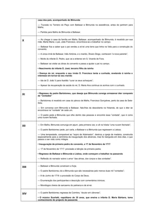 casa dos pais, acompanhado de Blimunda
— Tourada no Terreiro do Paço com Baltasar e Blimunda na assistência, antes de partirem para
Mafra;
— Partida para Mafra de Blimunda e Baltasar.
X — Ao chegar à casa da família em Mafra, Baltasar, acompanhado de Blimunda, é recebido por sua
mãe, Marta Maria; o pai, João Francisco, encontrava-se a trabalhar no campo;
— Baltasar fica a saber que o pai vendeu a el-rei uma terra que tinha na Vela para a construção do
convento;
— A única irmã de Baltasar, Inês Antónia, e o marido, Álvaro Diogo, conhecem “a nova parenta”;
— Morte do infante D. Pedro, que vai a enterrar em S. Vicente de Fora;
— Baltasar vai visitar as obras do convento e passa a ajudar o pai no campo.
• Nascimento do infante D. José, terceiro filho da rainha
• Doença do rei, enquanto o seu irmão D. Francisco tenta a cunhada, revelando à rainha o
interesse em tornar-se seu marido
— Ida de D. João V para Azeitão “curar os seus achaques”;
— Apesar da recuperação da saúde do rei, D. Maria Ana continua os sonhos com o cunhado.
XI • Regresso do padre Bartolomeu, que deseja que Blimunda consiga armazenar éter composto
de “vontades”
— Bartolomeu é recebido em casa do pároco de Mafra, Francisco Gonçalves, perto da casa de Sete-
Sóis;
— Em conversa com Blimunda e Baltasar, fala-lhes da descoberta na Holanda, de que o éter se
encontrava na “vontade” de cada um;
— O padre pede a Blimunda que olhe dentro das pessoas e encontre essa “vontade”, que é como
uma nuvem fechada.
XII — Em Mafra, Blimunda comunga em jejum, pela primeira vez; e vê na hóstia “uma nuvem fechada”;
— O padre Bartolomeu pede, por carta, a Baltasar e a Blimunda que regressem a Lisboa;
— Uma tempestade, comparável ao “sopro de Adamastor”, destruiu a igreja de madeira, construída
especialmente para a cerimónia da inauguração dos alicerces, mas foi reerguida em dois dias, o que
passou a ser visto como milagre.
• Inauguração da primeira pedra do convento, a 17 de Novembro de 1717
— 17 de Novembro de 1717: procissão e bênção da primeira pedra;
• Regresso de Baltasar e Blimunda a Lisboa, onde começam a trabalhar na passarola
— Reflexão do narrador sobre o amor “das almas, dos corpos e das vontades”.
XIII — Baltasar e Blimunda constroem a forja;
— O padre Bartolomeu diz a Blimunda que são necessárias pelo menos duas mil “vontades”;
— 8 de Junho de 1719: a procissão do Corpo de Deus;
— Enumeração dos participantes e descrição com comentários irónicos;
— Monólogos cheios de sarcasmo do patriarca e de el-rei.
XIV — O padre Bartolomeu regressa de Coimbra, “doutor em cânones”;
• O músico Scarlatti, napolitano de 35 anos, que ensina a infanta D. Maria Bárbara, toma
conhecimento do projecto da passarola
 