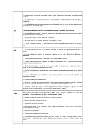 — Diálogo entre Bartolomeu e Scarlatti sobre o poder extraordinário da música e a essência da
verdade;
— O padre revela o seu segredo ao músico e apresenta-lhe a “trindade terrestre”: ele, Sete-Sóis e
Sete-Luas;
— O padre Bartolomeu Lourenço prepara um sermão para a festa do Corpo de Deus questionando
os fundamentos da trindade divina.
XV • A epidemia da cólera e da febre amarela e a recolha das “vontades” por Blimunda
— O padre Bartolomeu pede a Blimunda que aproveite a ocasião para recolher as vontades que se
libertam do peito dos moribundos;
— Depois de cumprida a tarefa, Blimunda fica doente;
— Ao toque de cravo de Scarlatti, Blimunda recupera a sua saúde;
— Com as vontades recolhidas e a máquina de voar pronta, o padre Bartolomeu precisa de avisar el-
rei.
XVI — O duque de Aveiro recupera a Quinta de 5. Sebastião da Pedreira, pois ganha a demanda com a
coroa.
• A concretização da viagem da passarola voadora, com o padre Bartolomeu, Baltasar e
Blimunda
— O padre Bartolomeu descobre que o Santo Ofício já estava à sua procura;
— Os três, depois de retirarem o telhado da abegoaria e colocarem tudo o que possuem dentro da
máquina, decidem levantar voo;
— Scarlatti, que chegara a tempo de ver a máquina subir, senta-se ao cravo e toca uma música,
antes de atirar o instrumento para dentro do poço;
— Os três sobrevoam a vila de Mafra; mas, com dificuldades de navegação por falta de vento, têm de
aterrar;
— O padre Bartolomeu, por emoção ou medo, tenta incendiar a máquina, sendo impedido por
Baltasar e Blimunda;
— O padre parte sozinho mata adentro;
— Blimunda e Baltasar escondem a máquina sob a ramagem e partem na mesma direcção: “Isto aqui
é a serra do Barregudo, lhes disse um pastor, e aquele monte além... é Monte Junto.”
— Chegam a Mafra dias depois, quando uma procissão celebra o milagre que julgavam ser uma
aparição do Espírito Santo, e que mais não fora do que a máquina voadora
XVII • O regresso de Baltasar com Blimunda a Mafra, onde começa a trabalhar nas obras do
convento, e anúncio da morte do padre Bartolomeu em Toledo
— Baltasar inicia o seu trabalho de carreiro nas obras do convento;
— O andamento das obras do convento;
— Notícias do terramoto de Lisboa;
— Dois meses depois de ter chegado a Mafra, regresso de Baltasar a Monte Junto, onde haviam
deixado a máquina de voar;
— Manutenção da máquina;
— Domenico Scarlatti em casa do visconde;
— Conversa às escondidas de Scarlatti e Blimunda: “resolvi vir a Mafra saber se estavam vivos.”
“Vim-te dizer, e a Baltasar, que o padre Bartolomeu de Gusmão morreu em Toledo... dizem que
louco...”
 
