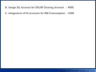prasanthictsapfico@gmail.com
B. Assign GL Account for GR/IR Clearing Account - WRX
C. Assignment of Gl accounts for RM Consumption - GBB
 