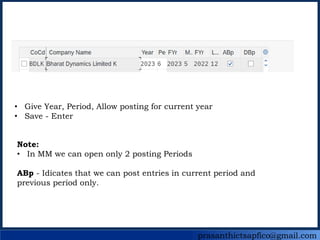 prasanthictsapfico@gmail.com
• Give Year, Period, Allow posting for current year
• Save - Enter
Note:
• In MM we can open only 2 posting Periods
ABp - Idicates that we can post entries in current period and
previous period only.
 