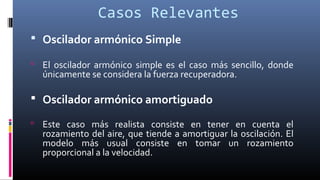 Casos Relevantes
 Oscilador armónico Simple
 El oscilador armónico simple es el caso más sencillo, donde
únicamente se considera la fuerza recuperadora.
 Oscilador armónico amortiguado
 Este caso más realista consiste en tener en cuenta el
rozamiento del aire, que tiende a amortiguar la oscilación. El
modelo más usual consiste en tomar un rozamiento
proporcional a la velocidad.
 