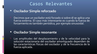 Casos Relevantes
 Oscilador Simple reforzado
 Decimos que un oscilador está forzado si sobre él se aplica una
fuerza externa. El caso más interesante es cuando la fuerza de
forzamiento es también periódica, por ejemplo sinusoidal.
 Oscilador Simple resonante
 Las amplitudes del desplazamiento y de la velocidad para la
solución estacionaria del oscilador amortiguado dependen de
las características físicas del oscilador y de la frecuencia de la
fuerza aplicada.
 