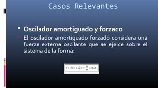 Casos Relevantes
 Oscilador amortiguado y forzado
 El oscilador amortiguado forzado considera una
fuerza externa oscilante que se ejerce sobre el
sistema de la forma:
 