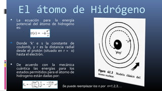 El átomo de Hidrógeno
 La ecuación para la energía
potencial del átomo de hidrogeno
es:
 Donde ‘k’ e s la constante de
coulomb, y r es la distancia radial
desde el protón (situado en r = 0)
hasta el electrón.
 De acuerdo con la mecánica
cuántica las energías para los
estados permitidos para el átomo de
hidrogeno están dadas por:
Se puede reemplazar los n por n=1,2,3,…
 