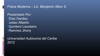 Física Moderna – Lic. Benjamín Albor S.
Presentado Por:
Díaz Danilso
Juliao Alberto
Quintero Laureano
Ramírez Jhony
Universidad Autónoma del Caribe
2012
 
