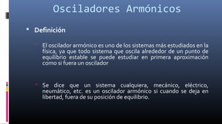 Osciladores Armónicos
 Definición
 El oscilador armónico es uno de los sistemas más estudiados en la
física, ya que todo sistema que oscila alrededor de un punto de
equilibrio estable se puede estudiar en primera aproximación
como si fuera un oscilador
 Se dice que un sistema cualquiera, mecánico, eléctrico,
neumático, etc. es un oscilador armónico si cuando se deja en
libertad, fuera de su posición de equilibrio.
 