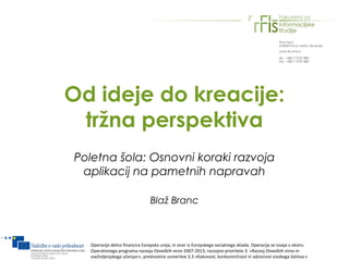 Od ideje do kreacije:
 tržna perspektiva
Poletna šola: Osnovni koraki razvoja
 aplikacij na pametnih napravah

                                Blaž Branc



  Operacijo delno financira Evropska unija, in sicer iz Evropskega socialnega sklada. Operacija se izvaja v okviru
  Operativnega programa razvoja človeških virov 2007-2013, razvojne prioritete 3: »Razvoj človeških virov in
  vseživljenjskega učenja««; prednostne usmeritve 3.3 »Kakovost, konkurenčnost in odzivnost visokega šolstva.«
 