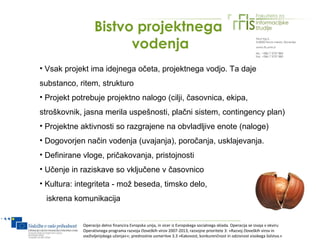 Bistvo projektnega
                        vodenja
• Vsak projekt ima idejnega očeta, projektnega vodjo. Ta daje
substanco, ritem, strukturo
• Projekt potrebuje projektno nalogo (cilji, časovnica, ekipa,
stroškovnik, jasna merila uspešnosti, plačni sistem, contingency plan)
• Projektne aktivnosti so razgrajene na obvladljive enote (naloge)
• Dogovorjen način vodenja (uvajanja), poročanja, usklajevanja.
• Definirane vloge, pričakovanja, pristojnosti
• Učenje in raziskave so vključene v časovnico
• Kultura: integriteta - mož beseda, timsko delo,
 iskrena komunikacija


            Operacijo delno financira Evropska unija, in sicer iz Evropskega socialnega sklada. Operacija se izvaja v okviru
            Operativnega programa razvoja človeških virov 2007-2013, razvojne prioritete 3: »Razvoj človeških virov in
            vseživljenjskega učenja««; prednostne usmeritve 3.3 »Kakovost, konkurenčnost in odzivnost visokega šolstva.«
 