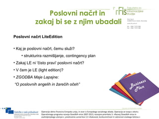 Poslovni načrt in
             zakaj bi se z njim ubadali
Poslovni načrt LiteEdition

• Kaj je poslovni načrt, čemu služi?
    • strukturira razmišljanje, contingency plan
• Zakaj LE ni 'čisto pravi' poslovni načrt?
• V čem je LE (light edition)?
• ZGODBA Maje Lapajne:
“O poslovnih angelih in žarečih očeh”




                Operacijo delno financira Evropska unija, in sicer iz Evropskega socialnega sklada. Operacija se izvaja v okviru
                Operativnega programa razvoja človeških virov 2007-2013, razvojne prioritete 3: »Razvoj človeških virov in
                vseživljenjskega učenja««; prednostne usmeritve 3.3 »Kakovost, konkurenčnost in odzivnost visokega šolstva.«
 
