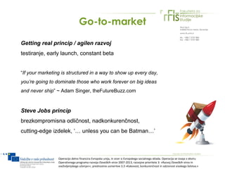 Go-to-market

Getting real princip / agilen razvoj
testiranje, early launch, constant beta


“If your marketing is structured in a way to show up every day,
you’re going to dominate those who work forever on big ideas
and never ship” ~ Adam Singer, theFutureBuzz.com



Steve Jobs princip
brezkompromisna odličnost, nadkonkurenčnost,
cutting-edge izdelek, ‘… unless you can be Batman…’



                 Operacijo delno financira Evropska unija, in sicer iz Evropskega socialnega sklada. Operacija se izvaja v okviru
                 Operativnega programa razvoja človeških virov 2007-2013, razvojne prioritete 3: »Razvoj človeških virov in
                 vseživljenjskega učenja««; prednostne usmeritve 3.3 »Kakovost, konkurenčnost in odzivnost visokega šolstva.«
 