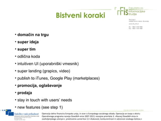 Bistveni koraki

• domačin na trgu
• super ideja
• super tim
• odlična koda
• intuitiven UI (uporabniški vmesnik)
• super landing (grapics, video)
• publish to iTunes, Google Play (marketplaces)
• promocija, oglaševanje
• prodaja
• stay in touch with users’ needs
• new features (see step 1)
                 Operacijo delno financira Evropska unija, in sicer iz Evropskega socialnega sklada. Operacija se izvaja v okviru
                 Operativnega programa razvoja človeških virov 2007-2013, razvojne prioritete 3: »Razvoj človeških virov in
                 vseživljenjskega učenja««; prednostne usmeritve 3.3 »Kakovost, konkurenčnost in odzivnost visokega šolstva.«
 