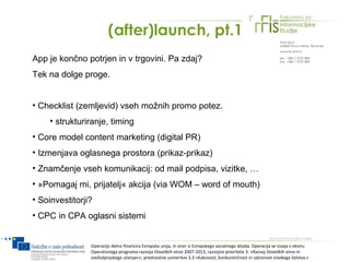 (after)launch, pt.1
App je končno potrjen in v trgovini. Pa zdaj?
Tek na dolge proge.


• Checklist (zemljevid) vseh možnih promo potez.
    • strukturiranje, timing
• Core model content marketing (digital PR)
• Izmenjava oglasnega prostora (prikaz-prikaz)
• Znamčenje vseh komunikacij: od mail podpisa, vizitke, …
• »Pomagaj mi, prijatelj« akcija (via WOM – word of mouth)
• Soinvestitorji?
• CPC in CPA oglasni sistemi


                Operacijo delno financira Evropska unija, in sicer iz Evropskega socialnega sklada. Operacija se izvaja v okviru
                Operativnega programa razvoja človeških virov 2007-2013, razvojne prioritete 3: »Razvoj človeških virov in
                vseživljenjskega učenja««; prednostne usmeritve 3.3 »Kakovost, konkurenčnost in odzivnost visokega šolstva.«
 