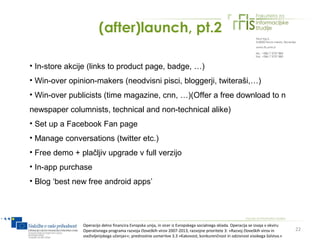 (after)launch, pt.2

• In-store akcije (links to product page, badge, …)
• Win-over opinion-makers (neodvisni pisci, bloggerji, twiteraši,…)
• Win-over publicists (time magazine, cnn, …)(Offer a free download to n
newspaper columnists, technical and non-technical alike)
• Set up a Facebook Fan page
• Manage conversations (twitter etc.)
• Free demo + plačljiv upgrade v full verzijo
• In-app purchase
• Blog ‘best new free android apps’




               Operacijo delno financira Evropska unija, in sicer iz Evropskega socialnega sklada. Operacija se izvaja v okviru
               Operativnega programa razvoja človeških virov 2007-2013, razvojne prioritete 3: »Razvoj človeških virov in         22
               vseživljenjskega učenja««; prednostne usmeritve 3.3 »Kakovost, konkurenčnost in odzivnost visokega šolstva.«
 