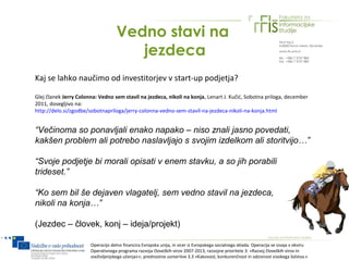 Vedno stavi na
                                       jezdeca
Kaj se lahko naučimo od investitorjev v start-up podjetja?

Glej članek Jerry Colonna: Vedno sem stavil na jezdeca, nikoli na konja, Lenart J. Kučić, Sobotna priloga, december
2011, dosegljivo na:
http://delo.si/zgodbe/sobotnapriloga/jerry-colonna-vedno-sem-stavil-na-jezdeca-nikoli-na-konja.html


“Večinoma so ponavljali enako napako – niso znali jasno povedati,
kakšen problem ali potrebo naslavljajo s svojim izdelkom ali storitvijo…”

“Svoje podjetje bi morali opisati v enem stavku, a so jih porabili
trideset.”

“Ko sem bil še dejaven vlagatelj, sem vedno stavil na jezdeca,
nikoli na konja…”

(Jezdec – človek, konj – ideja/projekt)

                       Operacijo delno financira Evropska unija, in sicer iz Evropskega socialnega sklada. Operacija se izvaja v okviru
                       Operativnega programa razvoja človeških virov 2007-2013, razvojne prioritete 3: »Razvoj človeških virov in
                       vseživljenjskega učenja««; prednostne usmeritve 3.3 »Kakovost, konkurenčnost in odzivnost visokega šolstva.«
 