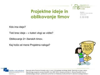 Projektne ideje in
                         oblikovanje timov

Kdo ima idejo?

Tisti brez ideje – v kateri vlogi se vidite?

Oblikovanje 2+ članskih timov.

Kaj hoče od mene Projektna naloga?




                 Operacijo delno financira Evropska unija, in sicer iz Evropskega socialnega sklada. Operacija se izvaja v okviru
                 Operativnega programa razvoja človeških virov 2007-2013, razvojne prioritete 3: »Razvoj človeških virov in
                 vseživljenjskega učenja««; prednostne usmeritve 3.3 »Kakovost, konkurenčnost in odzivnost visokega šolstva.«
 