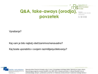 Q&A, take-aways (orodja),
                  povzetek


Vprašanja?



Kaj vam je bilo najbolj všeč/zanimivo/nenavadno?

Kaj boste uporabil/a v svojem razmišljanju/delovanju?




              Operacijo delno financira Evropska unija, in sicer iz Evropskega socialnega sklada. Operacija se izvaja v okviru
              Operativnega programa razvoja človeških virov 2007-2013, razvojne prioritete 3: »Razvoj človeških virov in
              vseživljenjskega učenja««; prednostne usmeritve 3.3 »Kakovost, konkurenčnost in odzivnost visokega šolstva.«
 