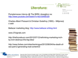 Literatura:
Pomplamoose intervju @ The BIRN; dosegljivo na:
http://www.youtube.com/watch?v=fa3-SA9SvZ0

Charles-Albert Poissant & Christian Godefroy (1993) – Milijonarji
o sebi

Baltazar marketing blog: http://www.baltazar.si/blog.html

www.37signals.com

http://thefuturebuzz.com/2012/07/12/rethinking-marketing-inch-
by-inch-destroys-the-big-idea/

http://www.forbes.com/sites/kenkrogue/2012/08/04/the-death-of-
seo-part-2-generating-real-content/2/


             Operacijo delno financira Evropska unija, in sicer iz Evropskega socialnega sklada. Operacija se izvaja v okviru
             Operativnega programa razvoja človeških virov 2007-2013, razvojne prioritete 3: »Razvoj človeških virov in
             vseživljenjskega učenja««; prednostne usmeritve 3.3 »Kakovost, konkurenčnost in odzivnost visokega šolstva.«
 