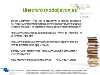 Literatura (nadaljevanje):

Stefan Goldmann – Vse, kar je popularno, je narobe; dosegljivo
na: http://www.littlewhiteearbuds.com/feature/everything-popular-
is-wrong-making-it-in-electronic-music-despite-democratization/

http://www.westwindcos.com/releases/52_Ways_to_Promote_Yo
ur_iPhone_App.htm

http://www.business2community.com/mobile-apps/10-tips-on-
how-to-promote-your-app-0153347

Songify ‘Cats’ promo video: http://www.youtube.com/watch?
v=sP4NMoJcFd4

Kelly Mooney and Nita Rollins, Ph.D. – The O.P.E.N. brand



             Operacijo delno financira Evropska unija, in sicer iz Evropskega socialnega sklada. Operacija se izvaja v okviru
             Operativnega programa razvoja človeških virov 2007-2013, razvojne prioritete 3: »Razvoj človeških virov in
             vseživljenjskega učenja««; prednostne usmeritve 3.3 »Kakovost, konkurenčnost in odzivnost visokega šolstva.«
 