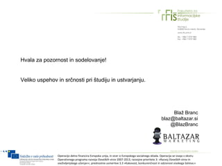 Hvala za pozornost in sodelovanje!


Veliko uspehov in srčnosti pri študiju in ustvarjanju.




                                                                                                         Blaž Branc
                                                                                                    blaz@baltazar.si
                                                                                                        @BlazBranc




                Operacijo delno financira Evropska unija, in sicer iz Evropskega socialnega sklada. Operacija se izvaja v okviru
                Operativnega programa razvoja človeških virov 2007-2013, razvojne prioritete 3: »Razvoj človeških virov in
                vseživljenjskega učenja««; prednostne usmeritve 3.3 »Kakovost, konkurenčnost in odzivnost visokega šolstva.«
 