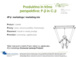 Produktna in tržna
                 perspektiva: P-ji in C-ji
4P-ji marketinga / marketing mix


Product / izdelek
Pricing / cena, cenovna politika, financiranje
Placement / kanali in mesta prodaje
Promotion / promocija, oglaševanje




‘Bitka’ med prvim in četrim P-jem: inženir vs. oglaševalec.
4C-ji marketinga (Consumer zamenja Product)


                 Operacijo delno financira Evropska unija, in sicer iz Evropskega socialnega sklada. Operacija se izvaja v okviru
                 Operativnega programa razvoja človeških virov 2007-2013, razvojne prioritete 3: »Razvoj človeških virov in
                 vseživljenjskega učenja««; prednostne usmeritve 3.3 »Kakovost, konkurenčnost in odzivnost visokega šolstva.«
 