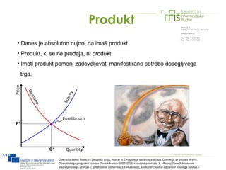 Produkt
• Danes je absolutno nujno, da imaš produkt.
• Produkt, ki se ne prodaja, ni produkt.
• Imeti produkt pomeni zadovoljevati manifestirano potrebo dosegljivega
 trga.




                 Operacijo delno financira Evropska unija, in sicer iz Evropskega socialnega sklada. Operacija se izvaja v okviru
                 Operativnega programa razvoja človeških virov 2007-2013, razvojne prioritete 3: »Razvoj človeških virov in
                 vseživljenjskega učenja««; prednostne usmeritve 3.3 »Kakovost, konkurenčnost in odzivnost visokega šolstva.«
 
