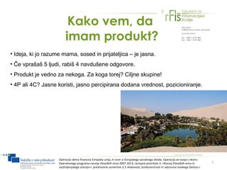 Kako vem, da
                         imam produkt?
• Ideja, ki jo razume mama, sosed in prijateljica – je jasna.
• Če vprašaš 5 ljudi, rabiš 4 navdušene odgovore.
• Produkt je vedno za nekoga. Za koga torej? Ciljne skupine!
• 4P ali 4C? Jasne koristi, jasno percipirana dodana vrednost, pozicioniranje.




                    Operacijo delno financira Evropska unija, in sicer iz Evropskega socialnega sklada. Operacija se izvaja v okviru
                    Operativnega programa razvoja človeških virov 2007-2013, razvojne prioritete 3: »Razvoj človeških virov in         7
                    vseživljenjskega učenja««; prednostne usmeritve 3.3 »Kakovost, konkurenčnost in odzivnost visokega šolstva.«
 