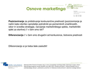Osnove marketinga

Pozicioniranje za pridobivanje konkurenčne prednosti (pozicioniranje je
način kako storitev opredelijo potrošniki po pomembnih značilnostih,
izbor in izvedba strategije, razvijanje marketinškega spleta, marketinški
splet za storitve) // v čem smo isti?

Diferenciacija // v čem smo drugačni od konkurence, bistvene prednosti



Diferenciacijo si je treba šele zaslužiti!




                Operacijo delno financira Evropska unija, in sicer iz Evropskega socialnega sklada. Operacija se izvaja v okviru
                Operativnega programa razvoja človeških virov 2007-2013, razvojne prioritete 3: »Razvoj človeških virov in
                vseživljenjskega učenja««; prednostne usmeritve 3.3 »Kakovost, konkurenčnost in odzivnost visokega šolstva.«
 