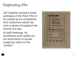 Dogfooding #ftw
Jeff Hawkins carried a wood
prototype of the Palm Pilot in
his pocket as he considered
how customers would use
such a device throughout the
course of a day.
At staff meetings, he
sometimes even pulled out
his wood block to scrawl
imaginary notes on the
"screen."

18

 