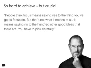 So hard to achieve - but crucial...
“People think focus means saying yes to the thing you’ve
got to focus on. But that’s not what it means at all. It
means saying no to the hundred other good ideas that
there are. You have to pick carefully.”

20

 