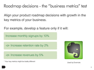 Roadmap decisions - the “business metrics” test
Align your product roadmap decisions with growth in the
key metrics of your business.
For example, develop a feature only if it will:
Increase monthly signups by 10%
-or- Increase retention rate by 2%
-or- Increase revenues by 5%
* Your key metrics might be totally different

Used by Evernote
6

 