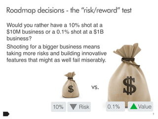 Roadmap decisions - the “risk/reward” test
Would you rather have a 10% shot at a
$10M business or a 0.1% shot at a $1B
business?
Shooting for a bigger business means
taking more risks and building innovative
features that might as well fail miserably.

vs.
10%

Risk

0.1%

Value
7

 