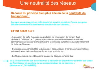 Une neutralité des réseaux
 Découle du principe bien plus ancien de la neutralité du
 transporteur :

 Lorsque vous envoyez un colis postal, le service postal ne l'ouvre pas pour
 décider comment l'acheminer en fonction de son contenu…


 Et fait débat sur :

 - La gestion de trafic (blocage, dégradation ou priorisation de certain flux),
 réalisée à l’initiative de l’opérateur pour des motifs technico-économiques ou
 commerciaux ; ou encore différentiations techniques ou tarifaires dans le traitement
 du trafic de l’Internet.

 - L’interconnexion (modalités techniques et économiques d’échange d’informations)
 entre opérateurs et fournisseurs de services sur Internet).

 - Le filtrage suite à des obligations légales de bloquer certains flux.

«Il y a neutralité du Net, seulement si la décision de discriminer du trafic est laissé
au fournisseur de contenu ou au consommateur de ce contenu »
(Altman et al., 2010-INRIA).
                                                        Rencontre Région Rhône-Alpes 28 octobre 2010
 