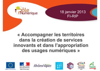 18 janvier 2013
                         FI-RIP



  « Accompagner les territoires
   dans la création de services
innovants et dans l’appropriation
    des usages numériques »

                       Dossier - Date - Page
 