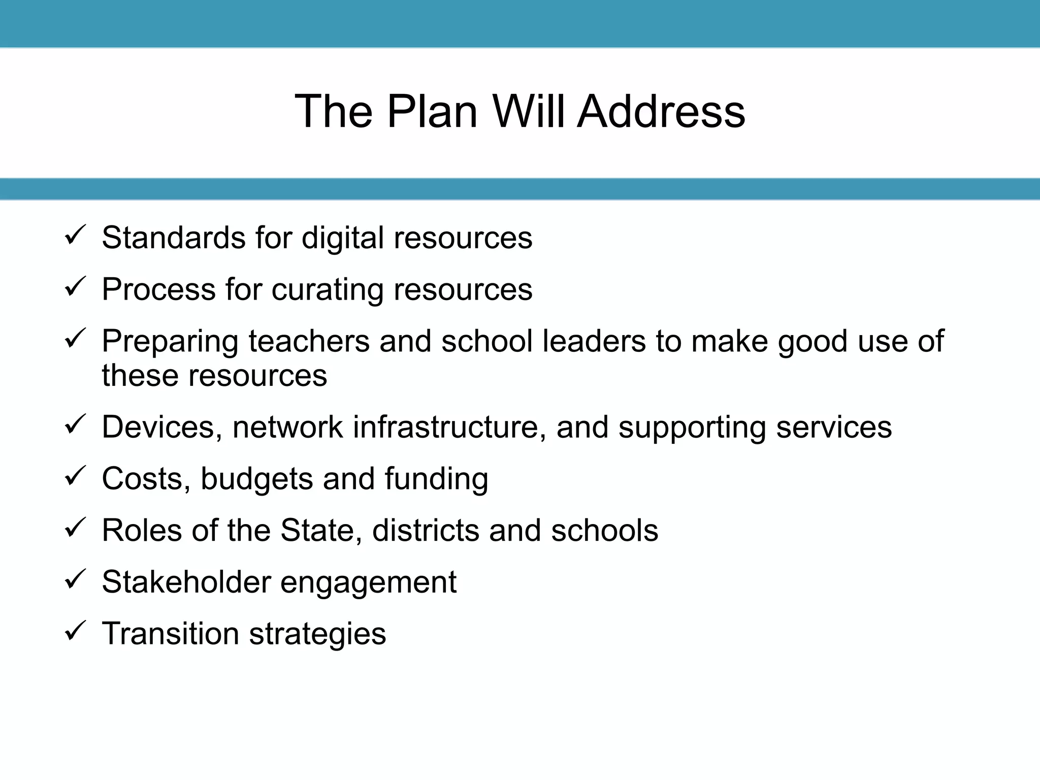The Plan Will Address 
 Standards for digital resources 
 Process for curating resources 
 Preparing teachers and school leaders to make good use of 
these resources 
 Devices, network infrastructure, and supporting services 
 Costs, budgets and funding 
 Roles of the State, districts and schools 
 Stakeholder engagement 
 Transition strategies 
 