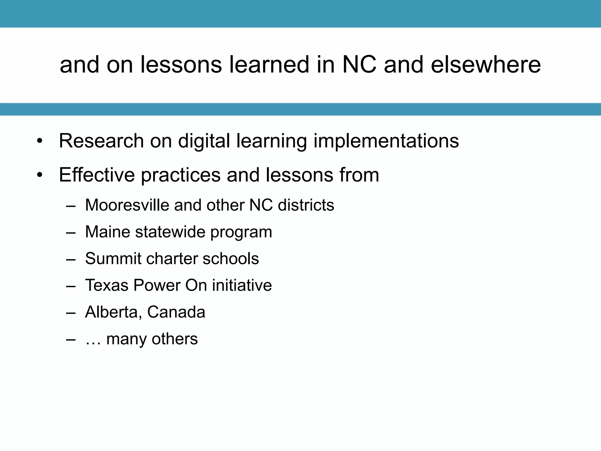 and on lessons learned in NC and elsewhere 
• Research on digital learning implementations 
• Effective practices and lessons from 
– Mooresville and other NC districts 
– Maine statewide program 
– Summit charter schools 
– Texas Power On initiative 
– Alberta, Canada 
– … many others 
 