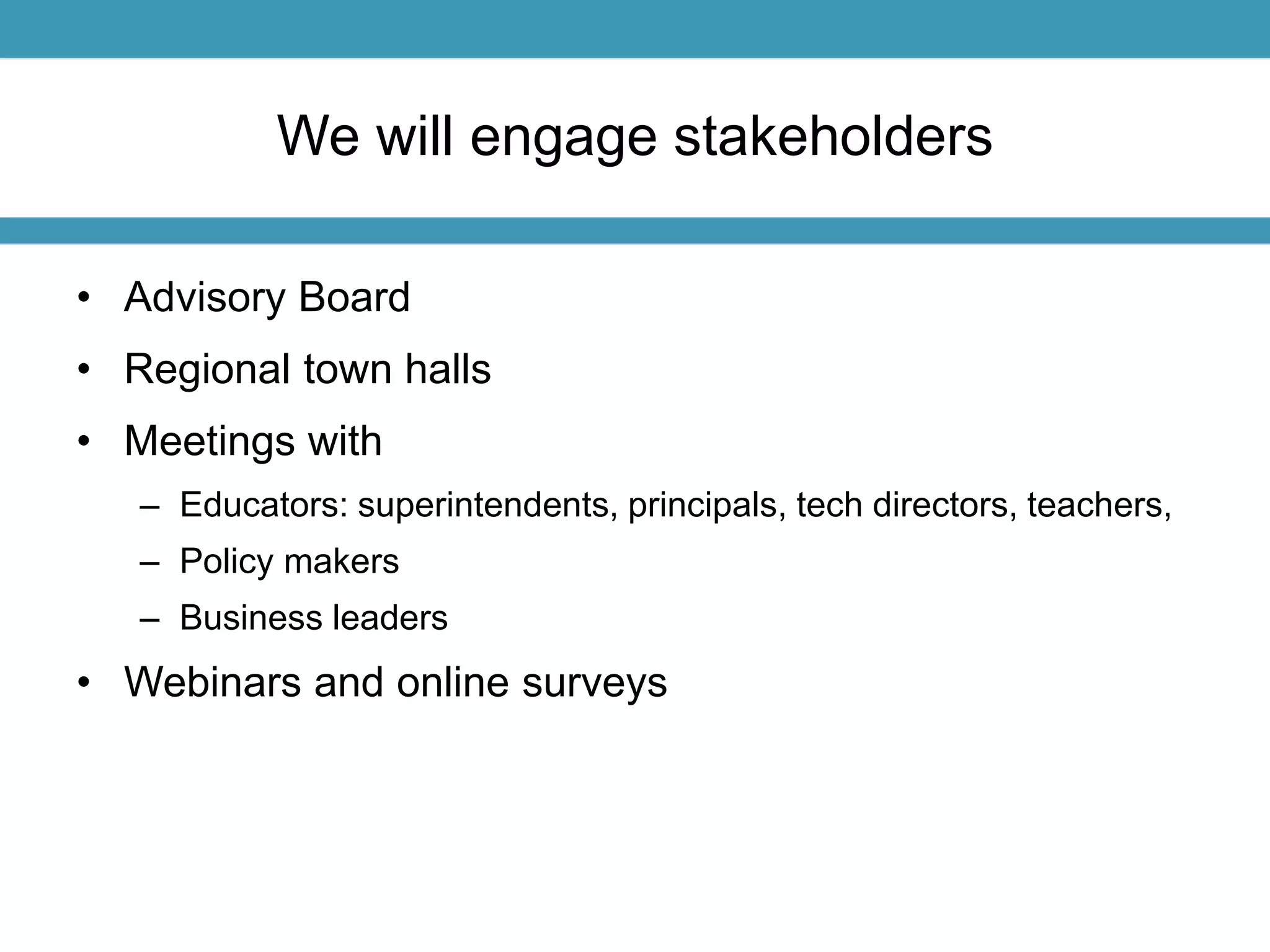 We will engage stakeholders 
• Advisory Board 
• Regional town halls 
• Meetings with 
– Educators: superintendents, principals, tech directors, teachers, 
– Policy makers 
– Business leaders 
• Webinars and online surveys 
 