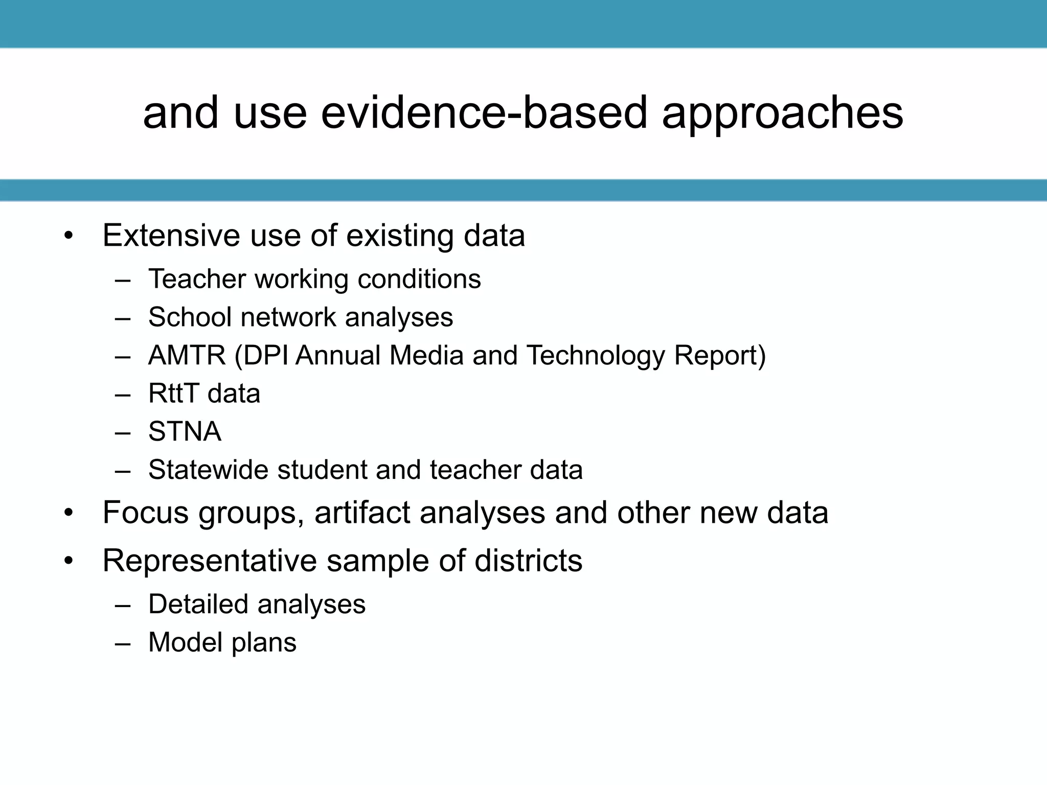and use evidence-based approaches 
• Extensive use of existing data 
– Teacher working conditions 
– School network analyses 
– AMTR (DPI Annual Media and Technology Report) 
– RttT data 
– STNA 
– Statewide student and teacher data 
• Focus groups, artifact analyses and other new data 
• Representative sample of districts 
– Detailed analyses 
– Model plans 
 