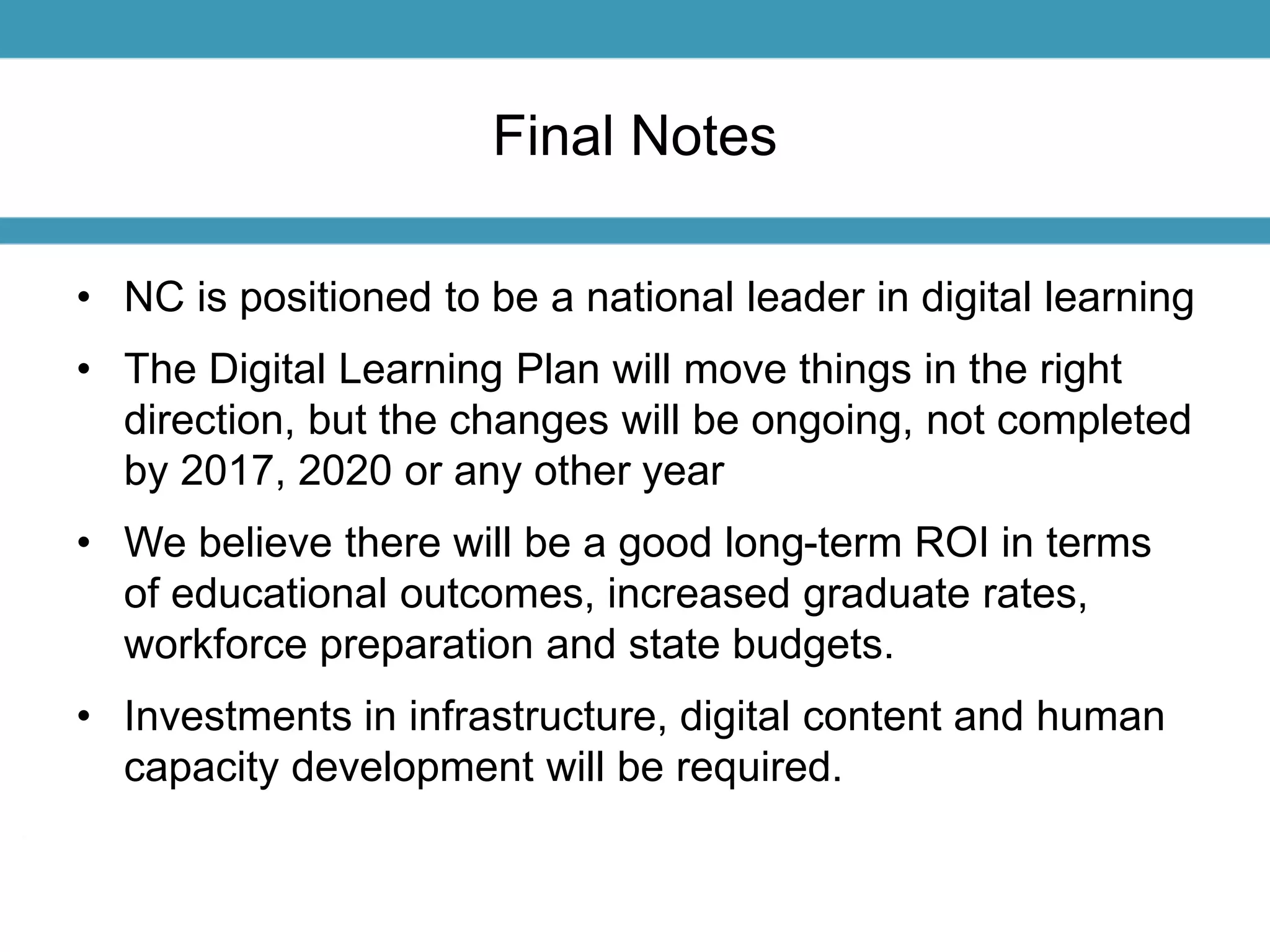 Final Notes 
• NC is positioned to be a national leader in digital learning 
• The Digital Learning Plan will move things in the right 
direction, but the changes will be ongoing, not completed 
by 2017, 2020 or any other year 
• We believe there will be a good long-term ROI in terms 
of educational outcomes, increased graduate rates, 
workforce preparation and state budgets. 
• Investments in infrastructure, digital content and human 
capacity development will be required. 
 