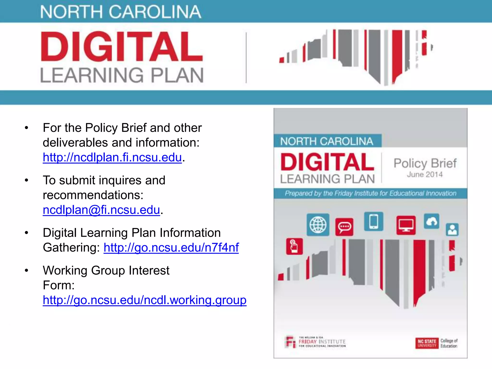 • For the Policy Brief and other 
deliverables and information: 
http://ncdlplan.fi.ncsu.edu. 
• To submit inquires and 
recommendations: 
ncdlplan@fi.ncsu.edu. 
• Digital Learning Plan Information 
Gathering: http://go.ncsu.edu/n7f4nf 
• Working Group Interest 
Form: 
http://go.ncsu.edu/ncdl.working.group 

