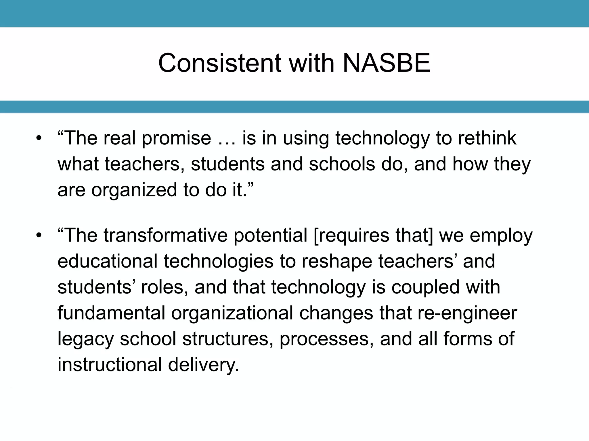 Consistent with NASBE 
• “The real promise … is in using technology to rethink 
what teachers, students and schools do, and how they 
are organized to do it.” 
• “The transformative potential [requires that] we employ 
educational technologies to reshape teachers’ and 
students’ roles, and that technology is coupled with 
fundamental organizational changes that re-engineer 
legacy school structures, processes, and all forms of 
instructional delivery. 
 