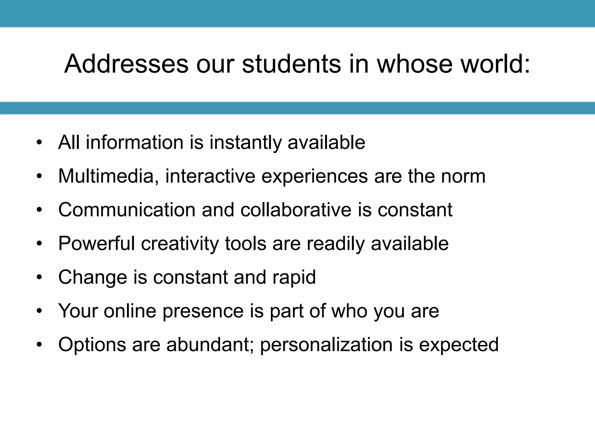 Addresses our students in whose world: 
• All information is instantly available 
• Multimedia, interactive experiences are the norm 
• Communication and collaborative is constant 
• Powerful creativity tools are readily available 
• Change is constant and rapid 
• Your online presence is part of who you are 
• Options are abundant; personalization is expected 
 