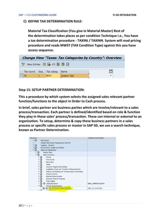SAP – FISD CUSTOMIZING GUIDE FI-SD INTEGRATION
12 | P a g e
C) DEFINE TAX DETERMINATION RULE:
Material Tax Classification (You give in Material Master) Rest of
the determination takes places as per condition Technique i.e., You have
a tax determination procedure - TAXINJ / TAXINN. System will read pricing
procedure and reads MWST (TAX Condition Type) against this you have
access sequence.
Step 15: SETUP PARTNER DETERMINATION:
This a procedure by which system selects the assigned sales relevant partner
function/functions to the object in Order to Cash process.
In brief, sales partner are business parties which are involve/relevant to a sales
process/transaction. Each partner is defined/identified based on role & function
they play in those sales’ process/transaction. These can internal or external to an
organization. To setup, determine & copy these business partners in a sales
process or specific sales process or master in SAP SD, we use a search technique,
known as Partner Determination.
 