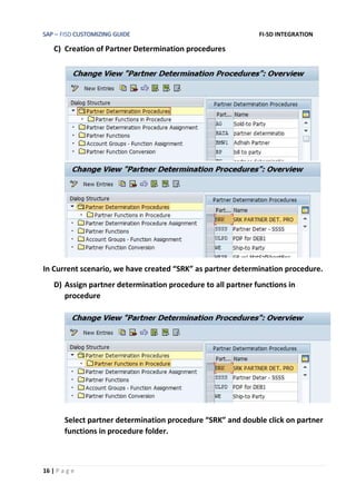 SAP – FISD CUSTOMIZING GUIDE FI-SD INTEGRATION
16 | P a g e
C) Creation of Partner Determination procedures
In Current scenario, we have created “SRK” as partner determination procedure.
D) Assign partner determination procedure to all partner functions in
procedure
Select partner determination procedure “SRK” and double click on partner
functions in procedure folder.
 