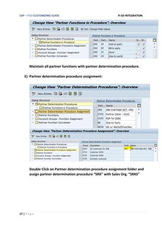 SAP – FISD CUSTOMIZING GUIDE FI-SD INTEGRATION
17 | P a g e
Maintain all partner functions with partner determination procedure.
E) Partner determination procedure assignment:
Double Click on Partner determination procedure assignment folder and
assign partner determination procedure “SRK” with Sales Org. “SRKS”
 