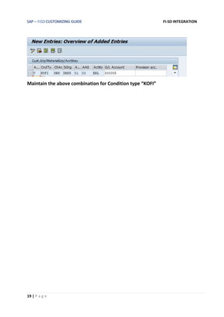 SAP – FISD CUSTOMIZING GUIDE FI-SD INTEGRATION
19 | P a g e
Maintain the above combination for Condition type “KOFI”
 