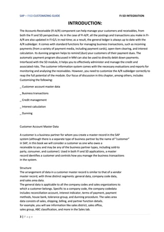 SAP – FISD CUSTOMIZING GUIDE FI-SD INTEGRATION
3 | P a g e
INTRODUCTION:
The Accounts Receivable (FI-A/R) component can help manage your customers and receivables, from
both the FI and SD perspectives. As in the case of FI-A/P, all the postings and transactions you make in FI-
A/R are also updated in FI-G/L in real-time; as a result, the general ledger is always up to date with the
A/R subledger. It comes with standard functions for managing business transactions, such as incoming
payments (from a variety of payment media, including payment cards), open-item clearing, and interest
calculation. Its dunning program helps to remind (dun) your customers of their payment dues. The
automatic payment program discussed in MM can also be used to directly debit down payments.
Interfaced with the SD module, it helps you to effectively administer and manage the credit and
associated risks. The customer information system comes with the necessary evaluations and reports for
monitoring and analysing the receivables. However, you need to customize the A/R subledger correctly to
reap the full potential of the module. Our focus of discussion in this chapter, among others, includes
Customizing the following:
_ Customer account master data
_ Business transactions
_ Credit management
_ Interest calculation
_ Dunning
Customer Account Master Data
A customer is a business partner for whom you create a master record in the SAP
system (although there is a separate type of business partner by the name of “customer”
in SAP, in this book we will consider a customer as one who owes a
receivable to you and may be any of the business partner types, including sold-to
party, consumer, and customer). Used in both FI and SD applications, a master
record identifies a customer and controls how you manage the business transactions
in the system.
Structure
The arrangement of data in a customer master record is similar to that of a vendor
master record, with three distinct segments: general data, company code data,
and sales area data.
The general data is applicable to all the company codes and sales organizations to
which a customer belongs. Specific to a company code, the company codedata
includes reconciliation account, interest indicator, terms of payment, payment
methods, house bank, tolerance group, and dunning procedure. The sales area
data consists of sales, shipping, billing, and partner function details.
for example, you will see information like sales district, sales office,
sales group, ABC classification, and more in the Sales tab.
 